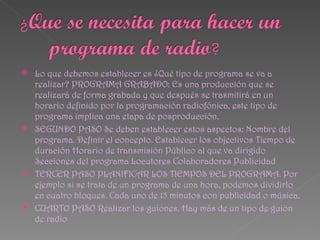 Lo que debemos establecer es ¿Qué tipo de programa se va a
  realizar? PROGRAMA GRABADO: Es una producción que se
  realizará de forma grabada y que después se trasmitirá en un
  horario definido por la programación radiofónica, este tipo de
  programa implica una etapa de posproducción.
 SEGUNDO PASO Se deben establecer estos aspectos: Nombre del
  programa. Definir el concepto. Establecer los objectivos Tiempo de
  duración Horario de transmisión Público al que va dirigido
  Secciones del programa Locutores Colaboradores Publicidad
 TERCER PASO PLANIFICAR LOS TIEMPOS DEL PROGRAMA. Por
  ejemplo si se trata de un programa de una hora, podemos dividirlo
  en cuatro bloques. Cada uno de 15 minutos con publicidad o música.
 CUARTO PASO Realizar los guiones. Hay más de un tipo de guión
  de radio
 