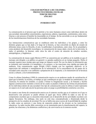 COLEGIO REPÚBLICA DE COLOMBIA
PROYECTO EMISORA ESCOLAR
TERCER MILENIO
AÑO 2013
INTRODUCCIÓN
La comunicación es el proceso que le permite a los seres humanos crecer como individuos dentro de
una sociedad, intercambiar conocimientos, experiencias, saberes, inquietudes, sentimientos, entre otros.
Gracias a este proceso el hombre ha trascendido en el tiempo. Se ha convertido es un eje fundamental
de las transformaciones históricas de las sociedades humanas.
Las interacciones comunicativas que se establecen entre los individuos y los grupos, y entre los
distintos grupos que se han dado a lo largo de la historia, se han convertido en objeto de estudio de
diferentes áreas como la filosofía, el arte, la publicidad, el periodismo, entre otras. En la actualidad y
como producto del desarrollo tecnológico, la comunicación de masas dada a través de la televisión, la
radio, el periódico, la Internet, entre otros ha sido el centro de atención de estudios sociales,
antropológicos, y lingüísticos.
La comunicación de masas según Merton (1957) se caracteriza por ser pública en la medida en que el
mensaje está dirigido a un público en general o a grandes auditorios en un tiempo pequeño. Dicho el
mensaje requiere poco tiempo para que tenga un impacto social. Por eso los datos la información que
se transmite está sometida a la inmediatez, a la censura y a las reacciones muy rápidas por parte del
auditorio. Esta comunicación según Wright (1963) cumple con los siguientes objetivos: a) la
supervisión del ambiente o manipulación de la información; b) la concordancia de las partes de la
sociedad como reacción a ese ambiente o preparación de la respuesta; c) la transmisión de la herencia
social y cultural, y d) el entretenimiento.
Como lo afirma Guinsberg (1999) la comunicación masiva es un poderoso medio de socialización al
igual que la familia, la escuela y el trabajo ya que contribuyen en que: a) modela los sentimientos y las
creencias; b) entrena los sentidos; c) ayuda a formar la imaginación social; y d) fomenta y facilita
algunas construcciones mentales a través de las cuales se pueden evidenciar las formas de pensamiento
de los individuos dentro de una sociedad. Este tipo de comunicación como lo afirma el autor representa
un espacio en el cual cada una de las personas pone en juego su posibilidad de construirse con otros.
En cuanto a una forma de comunicación masiva en el contexto escolar que es el contexto en el que se
desenvuelve este proyecto se puede afirmar al igual que Arcos (2003) la radio es uno de los
componentes escolares que se encuentra relacionado con el desarrollo de las actividades escolares con
alguna frecuencia. Sin embargo, ésta suele no está muy conceptualizada y dinamizada desde la
perspectiva de los estudios de juventud. Por eso se habla muy poco acerca de la posibilidad de emplear
la radio como un ejercicio y una forma de expresión propia de los jóvenes en las instituciones
educativas. La radio escolar debe convertirse en un instrumento para la transformación del espacio, la
gestión, las relaciones y las dinámicas conflictivas y de convivencia en el contexto escolar.
 