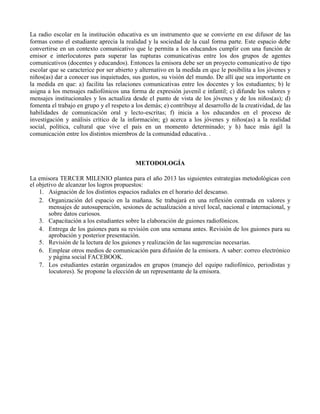 La radio escolar en la institución educativa es un instrumento que se convierte en ese difusor de las
formas como el estudiante aprecia la realidad y la sociedad de la cual forma parte. Este espacio debe
convertirse en un contexto comunicativo que le permita a los educandos cumplir con una función de
emisor e interlocutores para superar las rupturas comunicativas entre los dos grupos de agentes
comunicativos (docentes y educandos). Entonces la emisora debe ser un proyecto comunicativo de tipo
escolar que se caracterice por ser abierto y alternativo en la medida en que le posibilita a los jóvenes y
niños(as) dar a conocer sus inquietudes, sus gustos, su visión del mundo. De allí que sea importante en
la medida en que: a) facilita las relaciones comunicativas entre los docentes y los estudiantes; b) le
asigna a los mensajes radiofónicos una forma de expresión juvenil e infantil; c) difunde los valores y
mensajes institucionales y los actualiza desde el punto de vista de los jóvenes y de los niños(as); d)
fomenta el trabajo en grupo y el respeto a los demás; e) contribuye al desarrollo de la creatividad, de las
habilidades de comunicación oral y lecto-escritas; f) inicia a los educandos en el proceso de
investigación y análisis crítico de la información; g) acerca a los jóvenes y niños(as) a la realidad
social, política, cultural que vive el país en un momento determinado; y h) hace más ágil la
comunicación entre los distintos miembros de la comunidad educativa. .
METODOLOGÍA
La emisora TERCER MILENIO plantea para el año 2013 las siguientes estrategias metodológicas con
el objetivo de alcanzar los logros propuestos:
1. Asignación de los distintos espacios radiales en el horario del descanso.
2. Organización del espacio en la mañana. Se trabajará en una reflexión centrada en valores y
mensajes de autosuperación, sesiones de actualización a nivel local, nacional e internacional, y
sobre datos curiosos.
3. Capacitación a los estudiantes sobre la elaboración de guiones radiofónicos.
4. Entrega de los guiones para su revisión con una semana antes. Revisión de los guiones para su
aprobación y posterior presentación.
5. Revisión de la lectura de los guiones y realización de las sugerencias necesarias.
6. Emplear otros medios de comunicación para difusión de la emisora. A saber: correo electrónico
y página social FACEBOOK.
7. Los estudiantes estarán organizados en grupos (manejo del equipo radiofónico, periodistas y
locutores). Se propone la elección de un representante de la emisora.
 
