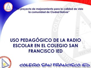 “Un proyecto de mejoramiento para la calidad de vida  la comunidad de Ciudad Bolívar” USO PEDAGÓGICO DE LA RADIO ESCOLAR EN EL COLEGIO SAN FRANCISCO IED 