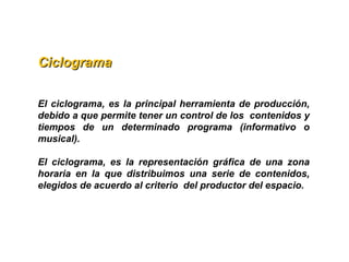 CiclogramaCiclograma
El ciclograma, es la principal herramienta de producción,
debido a que permite tener un control de los contenidos y
tiempos de un determinado programa (informativo o
musical).
El ciclograma, es la representación gráfica de una zona
horaria en la que distribuimos una serie de contenidos,
elegidos de acuerdo al criterio del productor del espacio.
 