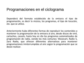 Programaciones en el ciclograma
Dependerá del formato establecido de la emisora el tipo de
programación, es decir la música, los programas, el tipo de locución,
etc. que se utilice.
Anteriormente hubo diferentes formas de reproducir los contenidos o
mantener la programación de la emisora al aire, desde discos de vinil,
cartuchos, cassets, hasta hoy en día los programas automatizados de
programación de radio, siendo los más comunes: Wavecart, Radio 5,
Zara Radio, que ofrecen diferentes alternativas para mantener
programaciones ininterrumpidas al aire según la programación que se
desee realizar.
 