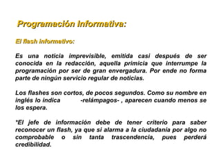   Programación Informativa:Programación Informativa:
El flash informativo: El flash informativo: 
Es  una  noticia  imprevisible,  emitida  casi  después  de  ser 
conocida  en  la  redacción,  aquella  primicia  que  interrumpe  la 
programación por ser de gran envergadura. Por ende no forma 
parte de ningún servicio regular de noticias.
Los flashes son cortos, de pocos segundos. Como su nombre en 
inglés lo indica          -relámpagos- , aparecen cuando menos se 
los espera.
*El  jefe  de  información  debe  de  tener  criterio  para  saber 
reconocer un flash, ya que si alarma a la ciudadanía por algo no 
comprobable  o  sin  tanta  trascendencia,  pues  perderá 
credibilidad.
 