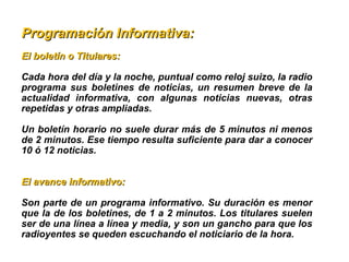 Programación Informativa:Programación Informativa:
El boletín o Titulares: El boletín o Titulares: 
Cada hora del día y la noche, puntual como reloj suizo, la radio 
programa  sus  boletines  de  noticias,  un  resumen  breve  de  la 
actualidad  informativa,  con  algunas  noticias  nuevas,  otras 
repetidas y otras ampliadas.
Un boletín horario no suele durar más de 5 minutos ni menos 
de 2 minutos. Ese tiempo resulta suficiente para dar a conocer 
10 ó 12 noticias.
El avance informativo: El avance informativo: 
Son parte de un programa informativo. Su duración es menor 
que la de los boletines, de 1 a 2 minutos. Los titulares suelen 
ser de una línea a línea y media, y son un gancho para que los 
radioyentes se queden escuchando el noticiario de la hora. 
 