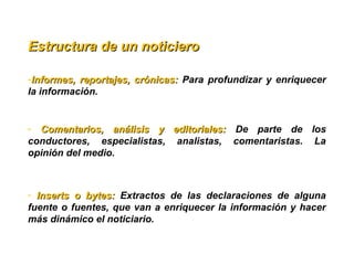 -Informes, reportajes, crónicas: Informes, reportajes, crónicas:  Para profundizar y enriquecer 
la información.
-  Comentarios,  análisis  y  editoriales: Comentarios,  análisis  y  editoriales:  De  parte  de  los 
conductores,  especialistas,  analistas,  comentaristas.  La 
opinión del medio.
-   Inserts  o  bytes: Inserts  o  bytes:  Extractos  de  las  declaraciones  de  alguna 
fuente o fuentes, que van a enriquecer la información y hacer 
más dinámico el noticiario.
Estructura de un noticiero Estructura de un noticiero 
 