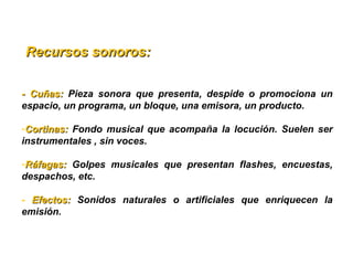   Recursos sonoros:Recursos sonoros:
-  Cuñas: -  Cuñas:  Pieza  sonora  que  presenta,  despide  o  promociona  un 
espacio, un programa, un bloque, una emisora, un producto.
-Cortinas: Cortinas:  Fondo  musical  que  acompaña  la  locución.  Suelen  ser 
instrumentales , sin voces.
-Ráfagas: Ráfagas:  Golpes  musicales  que  presentan  flashes,  encuestas, 
despachos, etc.
-  Efectos: Efectos:  Sonidos  naturales  o  artificiales  que  enriquecen  la 
emisión. 
 