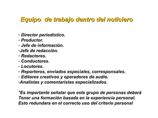  Equipo  de trabajo dentro del noticieroEquipo  de trabajo dentro del noticiero
- Director periodístico.
- Productor.
- Jefe de información.
-Jefe de redacción.
- Redactores.
- Conductores.
- Locutores.
- Reporteros, enviados especiales, corresponsales.
- Editores creativos y operadores de audio.
-Analistas y comentaristas especializados.
*Es importante señalar que este grupo de personas deberá 
Tener una formación basada en la experiencia personal.
Esto redundara en el correcto uso del criterio personal
 