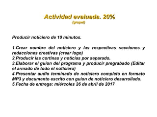   Actividad evaluada. 20%Actividad evaluada. 20%
(grupal)(grupal)
Producir noticiero de 10 minutos. 
1.Crear  nombre  del  noticiero  y  las  respectivas  secciones  y 
redacciones creativas (crear logo)
2.Producir las cortinas y noticias por separado. 
3.Elaborar el guion del programa y producir pregrabado (Editar 
el armado de todo el noticiero)
4.Presentar audio terminado de noticiero completo en formato 
MP3 y documento escrito con guion de noticiero desarrollado.
5.Fecha de entrega: miércoles 26 de abril de 2017
 