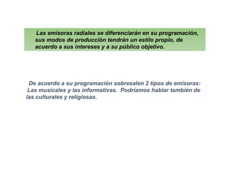 Las emisoras radiales se diferenciarán en su programación,
sus modos de producción tendrán un estilo propio, de
acuerdo a sus intereses y a su público objetivo.
De acuerdo a su programación sobresalen 2 tipos de emisoras:
Las musicales y las informativas. Podríamos hablar también de
las culturales y religiosas.
 