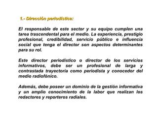 1.- Dirección periodística:1.- Dirección periodística:
El responsable de este sector y su equipo cumplen una
tarea trascendental para el medio. La experiencia, prestigio
profesional, credibilidad, servicio público e influencia
social que tenga el director son aspectos determinantes
para su rol.
Este director periodístico o director de los servicios
informativos, debe ser un profesional de larga y
contrastada trayectoria como periodista y conocedor del
medio radiofónico.
Además, debe poseer un dominio de la gestión informativa
y un amplio conocimiento de la labor que realizan los
redactores y reporteros radiales.
 
