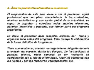 4.- Área de producción informativa o de noticias:4.- Área de producción informativa o de noticias:
El responsable de esta área viene a ser el productor, aquel
profesional que con pleno conocimiento de los contenidos,
técnicas radiofónicas y una visión global de la actualidad, es
capaz de organizar y coordinar todos aquellos elementos,
horarios, materiales y personal, que forman parte del programa
radiofónico.
Es decir, el productor debe recopilar, ordenar, dar forma y
organizar todo antes del programa. Esto incluye la elaboración
de la forma definitiva de los guiones.
Tiene que establecer, además, un seguimiento del guión durante
la emisión del espacio, ajustar los tiempos, dar instrucciones al
personal técnico, hacer cambios de ser necesario en
coordinación con el jefe de información, hacer los contactos con
las fuentes y con los reporteros, corresponsales, etc.
 