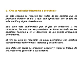 5.- Área de redacción informativa o de noticias:5.- Área de redacción informativa o de noticias:
En esta sección se redactan los textos de las noticias que se
producen durante el día y que son aprobadas por el jefe de
información y el jefe de redacción.
Esta área esta conformada por el jefe de redacción y los
redactores, los que son responsables del texto locutado en los
boletines horarios y en el desarrollo de los demás programas
informativos.
El jefe del área de redacción es aquel profesional con amplios
conocimientos radiofónicos, literarios y periodísticos.
Este debe ser capaz de organizar, orientar y vigilar el trabajo de
los redactores que están a sus órdenes.
 