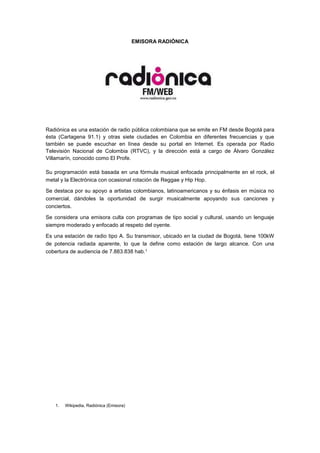 EMISORA RADIÓNICA 
Radiónica es una estación de radio pública colombiana que se emite en FM desde Bogotá para 
ésta (Cartagena 91.1) y otras siete ciudades en Colombia en diferentes frecuencias y que 
también se puede escuchar en línea desde su portal en Internet. Es operada por Radio 
Televisión Nacional de Colombia (RTVC), y la dirección está a cargo de Álvaro González 
Villamarín, conocido como El Profe. 
Su programación está basada en una fórmula musical enfocada principalmente en el rock, el 
metal y la Electrónica con ocasional rotación de Reggae y Hip Hop. 
Se destaca por su apoyo a artistas colombianos, latinoamericanos y su énfasis en música no 
comercial, dándoles la oportunidad de surgir musicalmente apoyando sus canciones y 
conciertos. 
Se considera una emisora culta con programas de tipo social y cultural, usando un lenguaje 
siempre moderado y enfocado al respeto del oyente. 
Es una estación de radio tipo A. Su transmisor, ubicado en la ciudad de Bogotá, tiene 100kW 
de potencia radiada aparente, lo que la define como estación de largo alcance. Con una 
cobertura de audiencia de 7.883.838 hab.1 
1. Wikipedia, Radiónica (Emisora) 
 