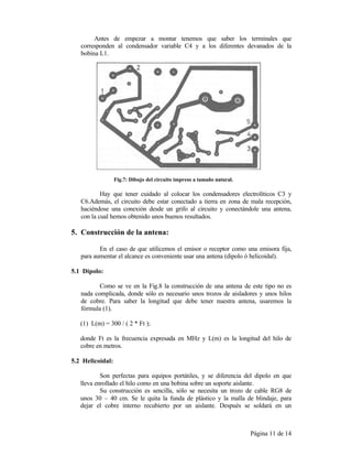 Página 11 de 14
Antes de empezar a montar tenemos que saber los terminales que
corresponden al condensador variable C4 y a los diferentes devanados de la
bobina L1.
Fig.7: Dibujo del circuito impreso a tamaño natural.
Hay que tener cuidado al colocar los condensadores electrolíticos C3 y
C6.Además, el circuito debe estar conectado a tierra en zona de mala recepción,
haciéndose una conexión desde un grifo al circuito y conectándole una antena,
con la cual hemos obtenido unos buenos resultados.
5. Construcción de la antena:
En el caso de que utilicemos el emisor o receptor como una emisora fija,
para aumentar el alcance es conveniente usar una antena (dipolo ó helicoidal).
5.1 Dipolo:
Como se ve en la Fig.8 la construcción de una antena de este tipo no es
nada complicada, donde sólo es necesario unos trozos de aisladores y unos hilos
de cobre. Para saber la longitud que debe tener nuestra antena, usaremos la
fórmula (1).
(1) L(m) = 300 / ( 2 * Ft );
donde Ft es la frecuencia expresada en MHz y L(m) es la longitud del hilo de
cobre en metros.
5.2 Helicoidal:
Son perfectas para equipos portátiles, y se diferencia del dipolo en que
lleva enrollado el hilo como en una bobina sobre un soporte aislante.
Su construcción es sencilla, sólo se necesita un trozo de cable RG8 de
unos 30 – 40 cm. Se le quita la funda de plástico y la malla de blindaje, para
dejar el cobre interno recubierto por un aislante. Después se soldará en un
 