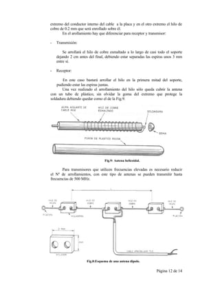 Página 12 de 14
extremo del conductor interno del cable a la placa y en el otro extremo el hilo de
cobre de 0.2 mm que será enrollado sobre él.
En el arollamiento hay que diferenciar para receptor y transmisor:
- Transmisión:
Se arrollará el hilo de cobre esmaltado a lo largo de casi todo el soporte
dejando 2 cm antes del final, debiendo estar separadas las espiras unos 3 mm
entre sí.
- Receptor:
En este caso bastará arrollar el hilo en la primera mitad del soporte,
pudiendo estar las espiras juntas.
Una vez realizado el arrollamiento del hilo sólo queda cubrir la antena
con un tubo de plástico, sin olvidar la goma del extremo que protege la
soldadura debiendo quedar como el de la Fig.9.
Fig.9: Antena helicoidal.
Para transmisores que utilicen frecuencias elevadas es necesario reducir
el Nº de arrollamientos, con este tipo de antenas se pueden transmitir hasta
frecuencias de 500 MHz.
Fig.8:Esquema de una antena dipolo.
 