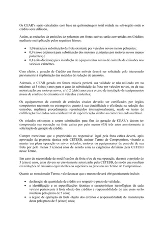Os CEAR’s serão calculados com base na quilometragem total rodada na sub-região onde o
crédito será utilizado.

Assim, as reduções de emissões de poluentes em frotas cativas serão convertidas em Créditos
mediante multiplicação pelos seguintes fatores:

   •   1,0 (um) para substituição da frota existente por veículos novos menos poluentes;
   •   0,9 (nove décimos) para substituição dos motores existentes por motores novos menos
       poluentes; e
   •   0,8 (oito décimos) para instalação de equipamentos novos de controle de emissões nos
       veículos existentes.

Com efeito, a geração de Crédito em fontes móveis deverá ser solicitada pelo interessado
previamente à implantação das medidas de redução de emissões.

Ademais, o CEAR gerado em fontes móveis perderá sua validade se não utilizado em no
máximo: a) 5 (cinco) anos para o caso de substituição da frota por veículos novos, ou de sua
motorização por motores novos; e b) 2 (dois) anos para o caso de instalação de equipamentos
novos de controle de emissões em veículos existentes;

Os equipamentos de controle de emissões citados deverão ser certificados por órgãos
competentes nacionais ou estrangeiros quanto à sua durabilidade e eficiência na redução das
emissões, mediante procedimentos reconhecidos internacionalmente, sendo os testes de
certificação realizados com combustível de especificação similar ao comercializado no Brasil.

Os veículos existentes a serem substituídos para fins de geração de CEAR’s devem ter
comprovada sua operação na frota cativa por pelo menos (03) três anos anteriormente à
solicitação de geração de crédito.

Cumpre mencionar que o proprietário ou responsável legal pela frota cativa deverá, após
aprovação da proposta técnica pela CETESB, assinar Termo de Compromisso, visando a
manter em plena operação os novos veículos, motores ou equipamentos de controle de sua
frota por pelo menos 5 (cinco) anos de acordo com as exigências definidas pela CETESB
nesse Termo.

Em caso de necessidade de modificações da frota e/ou de sua operação, durante o período de
5 (cinco) anos, estas devem ser previamente autorizadas pela CETESB, de modo que resultem
em reduções de emissões equivalentes ou superiores às previstas no Termo de Compromisso.

Quanto ao mencionado Termo, vale destacar que o mesmo deverá obrigatoriamente incluir:

   •   declaração da quantidade de crédito e o respectivo prazo de validade;
   •   a identificação e as especificações técnicas e características tecnológicas de cada
       veículo pertencente à frota objeto dos créditos e responsabilidade de que essas serão
       mantidas pelo prazo de 5 anos;
   •   a região de operação da frota objeto dos créditos e responsabilidade de manutenção
       desta pelo prazo de 5 (cinco) anos;
 