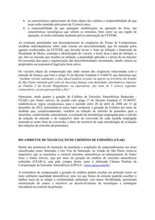 •   as características operacionais da frota objeto dos créditos e responsabilidade de que
       essas serão mantidas pelo prazo de 5 (cinco) anos;
   •   a responsabilidade de que quaisquer modificações na operação da frota, nas
       características tecnológicas que afetem as emissões, bem como na sua região de
       operação, só serão realizadas mediante prévia autorização da CETESB.

As eventuais penalidades por descumprimento às exigências do Termo de Compromisso
incidirão individualmente sobre cada veículo em desconformidade, que for autuado pelos
agentes credenciados da CETESB, que deverão lavrar o Auto de Infração e Imposição de
Penalidade de Multa, contendo a identificação do veículo, o local, hora e data da infração, o
ato, fato ou omissão que resultou na infração, a penalidade aplicada e o prazo de no máximo
60 (sessenta) dias para a regularização das desconformidades encontradas, dando ciência ao
proprietário ou responsável legal pela frota cativa.

Os veículos objeto da compensação não estão isentos das exigências relacionadas com a
emissão de fumaça, que trata o artigo 32 do Decreto Estadual nº 8.468/76, que determina que
“nenhum veículo automotor a óleo diesel poderá circular ou operar no território do Estado
de São Paulo emitindo pelo tubo de descarga fumaça com densidade calorimétrica superior
ao Padrão 2 da Escala Ringelmann, ou equivalente, por mais de 5 (cinco) segundos
consecutivos, exceto para partida a frio”.

Outrossim, ainda quanto à geração de Créditos de Emissões Atmosféricas Reduzidas -
CEAR’s por fontes móveis, de acordo com artigo 3º do Decreto Estadual nº 52.469/07,
estabeleceu-se regras excepcionais, para o período entre 28 de abril de 2006 até 31 de
dezembro de 2012, permitindo-se nesse lapso temporal, a geração de Créditos por meio de
medidas que, comprovadamente, resultem na redução de emissão de poluentes para a
atmosfera, condicionada, naturalmente, à avaliação da metodologia empregada para o cálculo
da redução de emissão e do respectivo fator de conversão de cada medida empregada
(entende-se como fator de conversão, o fator de incerteza de cada metodologia de avaliação
das reduções de emissões de poluentes).



DO AMBIENTE DE NEGOCIAÇÃO DE CRÉDITOS DE EMISSÕES (CEAR)

Diante dos potenciais de limitação de instalação e ampliação de empreendimentos em áreas
classificadas como Saturadas e Em Vias de Saturação, no Estado de São Paulo, torna-se
imperativo que se internalize a variável emissões atmosféricas no planejamento de fontes
fixas e fontes móveis, seja por meio da geração de créditos de emissões atmosféricas
reduzidas (CEAR’s), seja pela compra destes junto à delineada Câmara Paulista de
Compensação de Emissões Atmosféricas (CPCEA - www.cpcea.com.br).

A sistemática da compensação e geração de créditos poderá resultar em proteção maior ao
meio ambiente (qualidade atmosférica), uma vez que fontes de emissão poderão escolher o
melhor meio de se atingir a conformidade ambiental, com maior flexibilidade, permitindo
minimização de custos e incentivo ao desenvolvimento de tecnologias e estratégias
inovadoras no controle da poluição.
 