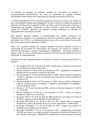 As reduções de emissões de poluentes poderão ser convertidas em CEAR’s e
consequentemente comercializadas por meio de mecanismo de mercado eficiente,
denominado Câmara Paulista de Compensação de Emissões Atmosféricas (CPCEA).

A institucionalização da CPCEA permitirá apropriada alocação de recursos, na medida em
que o empreendedor decidirá qual estratégia lhe convém, se investir na redução de emissão de
poluentes em fontes fixas ou adquirir Créditos de fontes móveis ou fixas junto à Câmara de
Compensação de Emissões, estruturada em bases privadas e tendo como suporte dados
oficiais da CETESB, constantes das próprias licenças ambientais de operação de
empreendimentos licenciados no Estado.

Para garantir segurança jurídica à comercialização dos créditos encontra-se em
estabelecimento parâmetros de contratação por meio de instrumento jurídico próprio, para
perenização dos CEAR’s e sua institucionalização como valor comercializável no mercado,
haja vista que possui prazo decenal de validade.

Outro viés econômico advindo dos recentes diplomas normativos paulistas consiste na
estruturação de mecanismo de financiamento dos processos de controle de emissões e
melhoria da performance ambiental (equipamentos antipoluentes - tecnologias modernas e
limpas), tendo em vista as condicionantes do processo de licenciamento ambiental a que são
submetidos os empreendimentos.

Vale mencionar que a legislação aplicável à geração de créditos de emissões atmosféricas é a
seguinte:

   •   Lei Estadual n°997, de 31 de maio de 1976 - dispõe sobre o controle da poluição do
       meio ambiente no Estado de São Paulo;
   •   Decreto Estadual n° 8.468, de 08 de setembro de 1976 - regulamenta o controle da
       poluição do meio ambiente no Estado de São Paulo;
   •   Decreto Estadual n° 47.397, de 04 de dezembro de 2002 - alterou o Decreto Estadual n
       ° 8.468/76, dispondo acerca do procedimento de renovação de licença ambiental de
       operação (LO);
   •   Decreto Estadual nº 48.523, de 02 de março de 2004 - alterou o Decreto Estadual n°
       8.468/76, dispondo acerca da saturação e respectivo gerenciamento da qualidade -
       “Decreto de Bacia Aérea”;
   •   Decreto n° 50.753, de 28 de abril de 2006 - alterou os Decretos Estaduais n° 8.468/76
       e nº 48.523/04;
   •   Decreto Estadual n° 52.469, de 12 de dezembro de 2007 - alterou os Decretos
       Estaduais n° 8.468/76 e nº 50.753/06;
   •   Resolução SMA n° 42, de 26 de junho de 2008 classifica as sub-regiões do Estado de
       São Paulo, quanto ao grau de saturação de qualidade do ar;
   •   Resolução CONAMA nº 18, de 06 de maio de 1986 - dispõe sobre a criação do
       Programa de Controle de Poluição do Ar por veículos Automotores – PROCONVE;
   •   Resolução CONAMA n° 03, de 28 de junho de 1990 - dispõe sobre padrões de
       qualidade do ar (PQAR) em nível federal;
   •   Resolução CONAMA nº 08, de 31 de agosto de 1993 - complementa a Resolução
       nº018/86, que institui, em caráter nacional, o Programa de Controle da Poluição do Ar
       por Veículos Automotores - PROCONVE, estabelecendo limites máximos de emissão
 