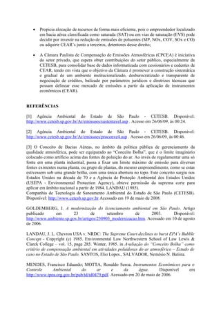 •   Propicia alocação de recursos de forma mais eficiente, pois o empreendedor localizado
       em bacia aérea classificada como saturada (SAT) ou em vias de saturação (EVS) pode
       decidir por investir na redução de emissões de poluentes (MP, NOx, COV, SOx e CO)
       ou adquirir CEAR’s junto a terceiros, detentores desse direito;

   •   A Câmara Paulista de Compensação de Emissões Atmosféricas (CPCEA) é iniciativa
       do setor privado, que espera obter contribuições do setor público, especialmente da
       CETESB, para consolidar base de dados informatizada com cessionários e cedentes de
       CEAR, tendo em vista que o objetivo da Câmara é promover a construção sistemática
       e gradual de um ambiente institucionalizado, desburocratizado e transparente de
       negociação de créditos, balizado por parâmetros jurídicos e diretrizes técnicas que
       possam delinear esse mercado de emissões a partir da aplicação de instrumentos
       econômicos (CEAR).


REFERÊNCIAS

[1] Agência Ambiental do Estado de São Paulo - CETESB. Disponível:
http://www.cetesb.sp.gov.br/Ar/emissoes/sustentavel.asp . Acesso em 26/06/09, às 00:24.

[2] Agência Ambiental do Estado de São Paulo - CETESB. Disponível:
http://www.cetesb.sp.gov.br/Ar/emissoes/proconve4.asp . Acesso em 26/06/09, às 00:46.

[3] O Conceito de Bacias Aéreas, no âmbito da política pública de gerenciamento da
qualidade atmosférica, pode ser equiparado ao “Conceito Bolha”, que é o limite imaginário
colocado como artifício acima das fontes de poluição do ar. Ao invés de regulamentar uma só
fonte em uma planta industrial, passa a fixar um limite máximo de emissão para diversas
fontes existentes numa planta, ou grupo de plantas, do mesmo empreendimento, como se estas
estivessem sob uma grande bolha, com uma única abertura no topo. Este conceito surgiu nos
Estados Unidos na década de 70 e a Agência de Proteção Ambiental dos Estados Unidos
(USEPA - Environmental Protection Agency), obteve permissão da suprema corte para
aplicar em âmbito nacional a partir de 1984. LANDAU (1985).
Companhia de Tecnologia de Saneamento Ambiental do Estado de São Paulo (CETESB).
Disponível: http://www.cetesb.sp.gov.br Acessado em 19 de maio de 2008.

GOLDEMBERG, J. A modernização do licenciamento ambiental em São Paulo. Artigo
publicado      em        23        de      setembro     de       2003.      Disponível:
http://www.ambiente.sp.gov.br/artigos/230903_modernizacao.htm. Acessado em 10 de agosto
de 2006.

LANDAU, J. L. Chevron USA v. NRDC: The Supreme Court declines to burst EPA`s Bubble
Concept - Copyright (c) 1985. Environmental Law Northwestern School of Law Lewis &
Clarck College – vol. 15, page 285. Winter, 1985. in Avaliação do “Conceito Bolha” como
critério de compensação ambiental em atividades poluidoras do ar atmosférico – Estudo de
caso no Estado de São Paulo. SANTOS, Elio Lopes., SALVADOR, Nemésio N. Batista.

MENDES, Francisco Eduardo; MOTTA, Ronaldo Seroa. Instrumentos Econômicos para o
Controle      Ambiental      do       ar      e     da      água.     Disponível em
http://www.ipea.org.gov.br/pub/td/td0479.pdf. Acessado em 20 de maio de 2006.
 