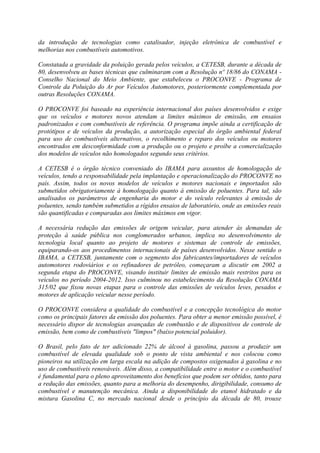 da introdução de tecnologias como catalisador, injeção eletrônica de combustível e
melhorias nos combustíveis automotivos.

Constatada a gravidade da poluição gerada pelos veículos, a CETESB, durante a década de
80, desenvolveu as bases técnicas que culminaram com a Resolução nº 18/86 do CONAMA -
Conselho Nacional do Meio Ambiente, que estabeleceu o PROCONVE - Programa de
Controle da Poluição do Ar por Veículos Automotores, posteriormente complementada por
outras Resoluções CONAMA.

O PROCONVE foi baseado na experiência internacional dos países desenvolvidos e exige
que os veículos e motores novos atendam a limites máximos de emissão, em ensaios
padronizados e com combustíveis de referência. O programa impõe ainda a certificação de
protótipos e de veículos da produção, a autorização especial do órgão ambiental federal
para uso de combustíveis alternativos, o recolhimento e reparo dos veículos ou motores
encontrados em desconformidade com a produção ou o projeto e proíbe a comercialização
dos modelos de veículos não homologados segundo seus critérios.

A CETESB é o órgão técnico conveniado do IBAMA para assuntos de homologação de
veículos, tendo a responsabilidade pela implantação e operacionalização do PROCONVE no
país. Assim, todos os novos modelos de veículos e motores nacionais e importados são
submetidos obrigatoriamente à homologação quanto à emissão de poluentes. Para tal, são
analisados os parâmetros de engenharia do motor e do veículo relevantes à emissão de
poluentes, sendo também submetidos a rígidos ensaios de laboratório, onde as emissões reais
são quantificadas e comparadas aos limites máximos em vigor.

A necessária redução das emissões de origem veicular, para atender às demandas de
proteção à saúde pública nos conglomerados urbanos, implica no desenvolvimento de
tecnologia local quanto ao projeto de motores e sistemas de controle de emissões,
equiparando-os aos procedimentos internacionais de países desenvolvidos. Nesse sentido o
IBAMA, a CETESB, juntamente com o segmento dos fabricantes/importadores de veículos
automotores rodoviários e os refinadores de petróleo, começaram a discutir em 2002 a
segunda etapa do PROCONVE, visando instituir limites de emissão mais restritos para os
veículos no período 2004-2012. Isso culminou no estabelecimento da Resolução CONAMA
315/02 que fixou novas etapas para o controle das emissões de veículos leves, pesados e
motores de aplicação veicular nesse período.

O PROCONVE considera a qualidade do combustível e a concepção tecnológica do motor
como os principais fatores da emissão dos poluentes. Para obter a menor emissão possível, é
necessário dispor de tecnologias avançadas de combustão e de dispositivos de controle de
emissão, bem como de combustíveis "limpos" (baixo potencial poluidor).

O Brasil, pelo fato de ter adicionado 22% de álcool à gasolina, passou a produzir um
combustível de elevada qualidade sob o ponto de vista ambiental e nos colocou como
pioneiros na utilização em larga escala na adição de compostos oxigenados à gasolina e no
uso de combustíveis renováveis. Além disso, a compatibilidade entre o motor e o combustível
é fundamental para o pleno aproveitamento dos benefícios que podem ser obtidos, tanto para
a redução das emissões, quanto para a melhoria do desempenho, dirigibilidade, consumo de
combustível e manutenção mecânica. Ainda a disponibilidade do etanol hidratado e da
mistura Gasolina C, no mercado nacional desde o princípio da década de 80, trouxe
 