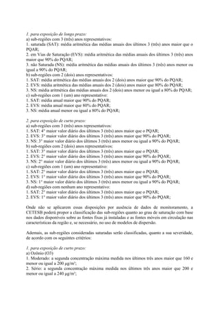 1. para exposição de longo prazo:
a) sub-regiões com 3 (três) anos representativos:
1. saturada (SAT): média aritmética das médias anuais dos últimos 3 (três) anos maior que o
PQAR;
2. em Vias de Saturação (EVS): média aritmética das médias anuais dos últimos 3 (três) anos
maior que 90% do PQAR;
3. não Saturada (NS): média aritmética das médias anuais dos últimos 3 (três) anos menor ou
igual a 90% do PQAR;
b) sub-regiões com 2 (dois) anos representativos:
1. SAT: média aritmética das médias anuais dos 2 (dois) anos maior que 90% do PQAR;
2. EVS: média aritmética das médias anuais dos 2 (dois) anos maior que 80% do PQAR;
3. NS: média aritmética das médias anuais dos 2 (dois) anos menor ou igual a 80% do PQAR;
c) sub-regiões com 1 (um) ano representativo:
1. SAT: média anual maior que 90% do PQAR;
2. EVS: média anual maior que 80% do PQAR;
3. NS: média anual menor ou igual a 80% do PQAR;

2. para exposição de curto prazo:
a) sub-regiões com 3 (três) anos representativos:
1. SAT: 4° maior valor diário dos últimos 3 (três) anos maior que o PQAR;
2. EVS: 3° maior valor diário dos últimos 3 (três) anos maior que 90% do PQAR;
3. NS: 3° maior valor diário dos últimos 3 (três) anos menor ou igual a 90% do PQAR;
b) sub-regiões com 2 (dois) anos representativos:
1. SAT: 3° maior valor diário dos últimos 3 (três) anos maior que o PQAR;
2. EVS: 2° maior valor diário dos últimos 3 (três) anos maior que 90% do PQAR;
3. NS: 2° maior valor diário dos últimos 3 (três) anos menor ou igual a 90% do PQAR;
c) sub-regiões com 1 (um) ano representativo:
1. SAT: 2° maior valor diário dos últimos 3 (três) anos maior que o PQAR;
2. EVS: 1° maior valor diário dos últimos 3 (três) anos maior que 90% do PQAR;
3. NS: 1° maior valor diário dos últimos 3 (três) anos menor ou igual a 90% do PQAR;
d) sub-regiões com nenhum ano representativo:
1. SAT: 2° maior valor diário dos últimos 3 (três) anos maior que o PQAR;
2. EVS: 1° maior valor diário dos últimos 3 (três) anos maior que 90% do PQAR;

Onde não se aplicarem essas disposições por ausência de dados de monitoramento, a
CETESB poderá propor a classificação das sub-regiões quanto ao grau de saturação com base
nos dados disponíveis sobre as fontes fixas já instaladas e as fontes móveis em circulação nas
características da região e, se necessário, no uso de modelos de dispersão.

Ademais, as sub-regiões consideradas saturadas serão classificadas, quanto a sua severidade,
de acordo com os seguintes critérios:

1. para exposição de curto prazo:
a) Ozônio (O3)
1. Moderado: a segunda concentração máxima medida nos últimos três anos maior que 160 e
menor ou igual a 200 μg/m³;
2. Sério: a segunda concentração máxima medida nos últimos três anos maior que 200 e
menor ou igual a 240 μg/m³;
 