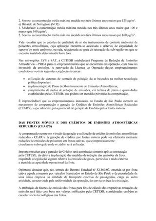 2. Severo: a concentração média máxima medida nos três últimos anos maior que 125 μg/m³.
e) Dióxido de Nitrogênio (NO2)
1. Moderado: a concentração média máxima medida nos três últimos anos maior que 100 e
menor que 160 μg/m³;
2. Severo: a concentração média máxima medida nos três últimos anos maior que 160 μg/m³.

Vale ressaltar que os padrões de qualidade do ar são instrumentos de controle ambiental de
poluentes atmosféricos, cuja aplicação encontra-se associada a critérios de capacidade de
suporte do meio ambiente, ou seja, relacionada ao grau de saturação da sub-região em que se
encontra instalada determinada fonte fixa.

Nas sub-regiões EVS e SAT, a CETESB estabelecerá Programa de Redução de Emissões
Atmosféricas - PREA para os empreendimentos que se encontrem em operação, com base no
inventário de emissões. A renovação da Licença de Operação desses empreendimentos
condicionar-se-á às seguintes exigências técnicas:

   •   utilização de sistemas de controle de poluição do ar baseados na melhor tecnologia
       prática disponível;
   •   implementação de Plano de Monitoramento de Emissões Atmosféricas;
   •   cumprimento de metas de redução de emissões, em termos de prazo e quantidades
       estabelecidas pela CETESB, que poderá ser atendido por meio da compensação.

É imprescindível que os empreendimentos instalados no Estado de São Paulo atentem ao
mecanismo de compensação e geração de Créditos de Emissões Atmosféricas Reduzidas
(CEAR’s), especialmente, pelo potencial de geração de Créditos pelas fontes móveis.



DAS FONTES MÓVEIS E DOS CRÉDITOS DE EMISSÕES ATMOSFÉRICAS
REDUZIDAS (CEAR’S)

A compensação ocorre em virtude da geração e utilização de crédito de emissões atmosféricas
reduzidas - CEAR’s. A geração de créditos por fontes móveis pode ser efetivada mediante
reduções de emissões de poluentes em frotas cativas, que comprovadamente
circulem na sub-região onde o crédito será utilizado.

Importa ressaltar que a geração de Crédito será autorizada somente após a constatação
pela CETESB, da efetiva implantação das medidas de redução das emissões da frota,
respeitada a legislação vigente relativa às emissões de gases, partículas e ruído externo
e atendida a capacidade operacional da frota.

Oportuno destacar que, nos termos do Decreto Estadual nº 52.469/07, entende-se por frota
cativa aquela composta por veículos licenciados no Estado de São Paulo e de propriedade de
uma única empresa ou entidade de transporte coletivo de passageiros, carga ou outra
atividade, caracterizada pela uniformidade da operação, do serviço e área de circulação.

A atribuição de fatores de emissão das frotas para fins de cálculo das respectivas reduções de
emissão será feita com base nos valores publicados pela CETESB, consideradas também as
características tecnológicas das frotas.
 