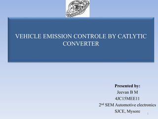 VEHICLE EMISSION CONTROLE BY CATLYTIC
CONVERTER
Presented by:
Jeevan B M
4JC15MEE11
2nd SEM Automotive electronics
SJCE, Mysore 1
 