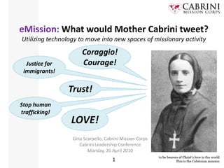 eMission: What would Mother Cabrini tweet?Utilizing technology to move into new spaces of missionary activity Coraggio! Courage! Justice for immigrants! Trust! Stop human trafficking! LOVE! Gina Scarpello, Cabrini Mission Corps Cabrini Leadership Conference Monday, 26 April 2010 