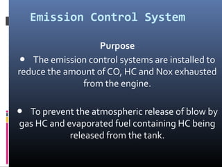 Emission Control System

                   Purpose
● The emission control systems are installed to
reduce the amount of CO, HC and Nox exhausted
              from the engine.

● To prevent the atmospheric release of blow by
gas HC and evaporated fuel containing HC being
            released from the tank.
 
