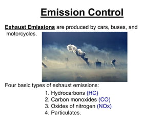 Emission Control
Exhaust Emissions are produced by cars, buses, and
motorcycles.
Four basic types of exhaust emissions:
1. Hydrocarbons (HC)
2. Carbon monoxides (CO)
3. Oxides of nitrogen (NOx)
4. Particulates.
 