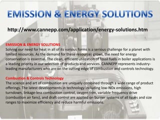 http://www.cannepp.com/application/energy-solutions.htm
EMISSION & ENERGY SOLUTIONS
Solving our need for heat in all of its various forms is a serious challenge for a planet with
limited resources. As the demand for these resources grows, the need for energy
conservation is essential. The clean, efficient utilization of fossil fuels in boiler applications is
a leading priority in our selection of products and services. CANNEPP represents industry-
leading manufacturers who are on the cutting edge of combustion and controls technology.
Combustion & Controls Technology
The science and art of combustion are uniquely combined through a wide range of product
offerings. The latest developments in technology including low-NOx emissions, high
turndown, linkage-less combustion control, oxygen trim, variable frequency drive
(combustion air fans), and draft control are applied on burner systems of all types and size
ranges to maximize efficiency and reduce harmful emissions.
 