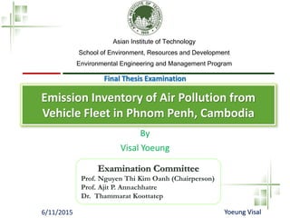 6/11/2015 Yoeung Visal
Examination Committee
Prof. Nguyen Thi Kim Oanh (Chairperson)
Prof. Ajit P. Annachhatre
Dr. Thammarat Koottatep
By
Visal Yoeung
Asian Institute of Technology
School of Environment, Resources and Development
Environmental Engineering and Management Program
Emission Inventory of Air Pollution from
Vehicle Fleet in Phnom Penh, Cambodia
Final Thesis Examination
 