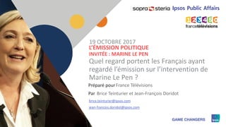 1
Préparé pour
Par
L’ÉMISSION POLITIQUE
INVITÉE : MARINE LE PEN
Quel regard portent les Français ayant
regardé l’émission sur l’intervention de
Marine Le Pen ?
France Télévisions
19 OCTOBRE 2017
Brice Teinturier et Jean-François Doridot
brice.teinturier@ipsos.com
jean-francois.doridot@ipsos.com
 