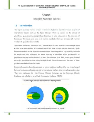 TO EXAMINE SOURCES OF GENERATING EMISSION REDUCTION BENEFITS AND VARIOUS
                               PREVAILING STANDARDS




                                           Chapter 1
                             Emission Reduction Benefits

1.1 Introduction
This report examines various sources of Emission Reduction Benefits which is a result of
international treaties such as the Kyoto Protocol which set quotas on the amount of
greenhouse gases countries can produce. Countries, in turn, set quotas on the emissions of
businesses. The report also looks in to various standards which are prevalent all over the
world, with special context to India.

Now as the businesses (Industrial and Commercial) which are over their quotas buy Carbon
Credits or Carbon Offsets as commonly called all over for their excess emissions, while
businesses that are below their quotas can sell their remaining credits. By allowing credits to
be bought and sold, a business for which reducing its emissions would be expensive or
prohibitive can pay another business to make the reduction for it. This creates great demand
to service providers in terms of technological and financial consultant. The role of these
parties is also looked in to the report.

Emission Reduction Benefits generated as carbon credits or carbon offset can be exchanged
between businesses or bought and sold in international markets at the prevailing market price.
There are exchanges for : the Chicago Climate Exchange and the European Climate
Exchange and in India we have Multi Commodity Exchange (MCX).
 