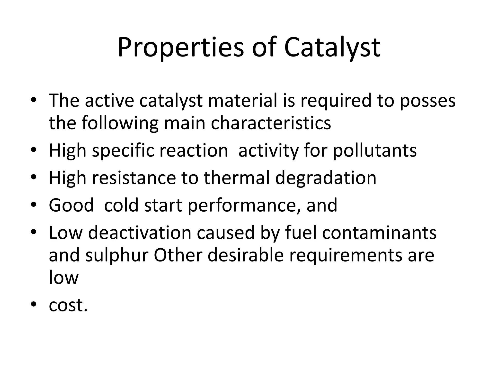 Properties of Catalyst
• The active catalyst material is required to posses
the following main characteristics
• High specific reaction activity for pollutants
• High resistance to thermal degradation
• Good cold start performance, and
• Low deactivation caused by fuel contaminants
and sulphur Other desirable requirements are
low
• cost.
 