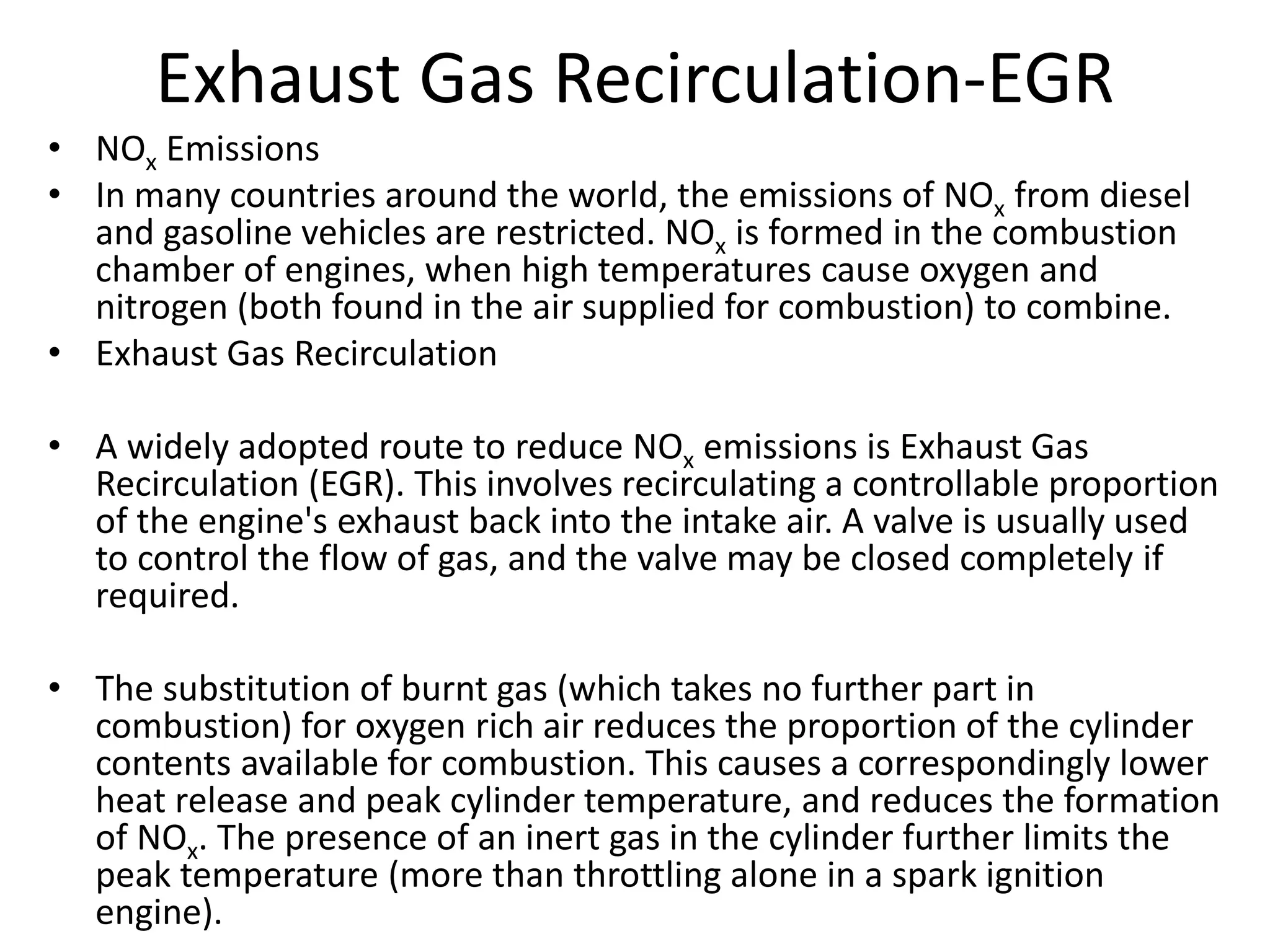 Exhaust Gas Recirculation-EGR
• NOx Emissions
• In many countries around the world, the emissions of NOx from diesel
and gasoline vehicles are restricted. NOx is formed in the combustion
chamber of engines, when high temperatures cause oxygen and
nitrogen (both found in the air supplied for combustion) to combine.
• Exhaust Gas Recirculation
• A widely adopted route to reduce NOx emissions is Exhaust Gas
Recirculation (EGR). This involves recirculating a controllable proportion
of the engine's exhaust back into the intake air. A valve is usually used
to control the flow of gas, and the valve may be closed completely if
required.
• The substitution of burnt gas (which takes no further part in
combustion) for oxygen rich air reduces the proportion of the cylinder
contents available for combustion. This causes a correspondingly lower
heat release and peak cylinder temperature, and reduces the formation
of NOx. The presence of an inert gas in the cylinder further limits the
peak temperature (more than throttling alone in a spark ignition
engine).
 