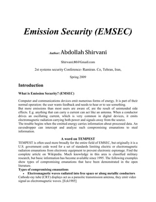 Emission Security (EMSEC)

                      Author:   Abdollah Shirvani
                                Shirvani.86@Gmail.com

            2st systems security Conference- Ramiran. Co, Tehran, Iran,

                                      Spring 2009

Introduction
What is Emission Security? (EMSEC)

Computer and communications devices emit numerous forms of energy. It is part of their
normal operation: the user wants feedback and needs to hear or to see something.
But more emissions than most users are aware of, are the result of unintended side
effects. E.g. anything that can carry a current can act like an antenna. When a conductor
drives an oscillating current, which is very common in digital devices, it emits
electromagnetic radiation carrying both power and signals away from the source.
The trouble begins when the emitted energy carries information about processed data. An
eavesdropper can intercept and analyze such compromising emanations to steal
information.

                                A word on TEMPEST
TEMPEST is often used more broadly for the entire field of EMSEC, but originally it is a
U.S. government code word for a set of standards limiting electric or electromagnetic
radiation emanations from electronic equipment to prevent electronic espionage. Find the
complete article on Wikipedia. Much knowledge in this area is classified military
research, but basic information has become available since 1995. The following examples
show types of compromising emanations that have been demonstrated in the open
literature.
Types of compromising emanations
     Electromagnetic waves radiated into free space or along metallic conductors
Cathode-ray tube (CRT) displays act as a parasitic transmission antenna, they emit video
signal as electromagnetic waves. [Eck1985]
 