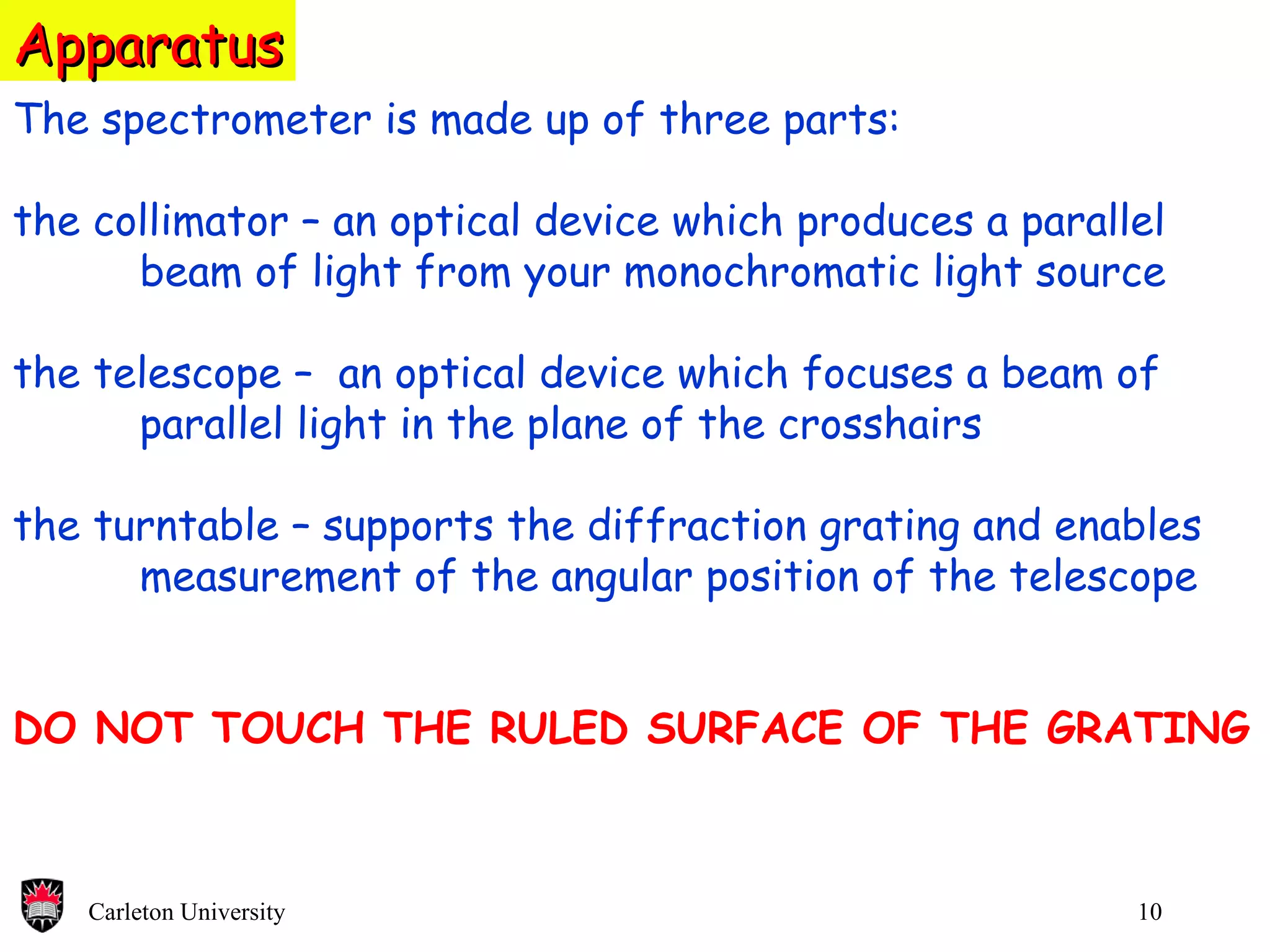 Apparatus The spectrometer is made up of three parts: the collimator – an optical device which produces a parallel beam of light from your monochromatic light source the telescope –  an optical device which focuses a beam of parallel light in the plane of the crosshairs the turntable – supports the diffraction grating and enables  measurement of the angular position of the telescope DO NOT TOUCH THE RULED SURFACE OF THE GRATING 