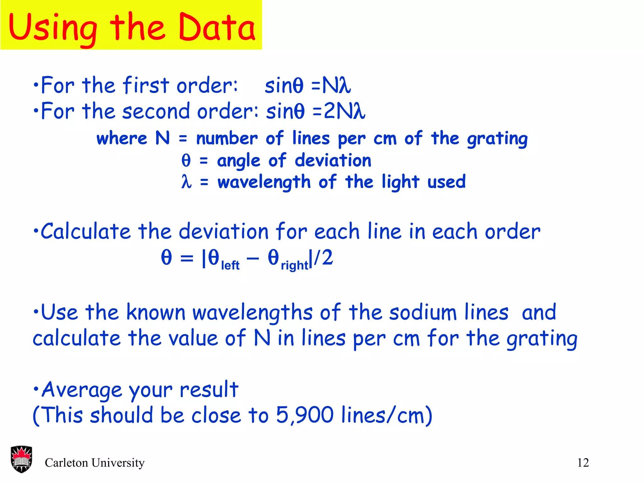 Using the Data For the first order:  sin   =N   For the second order: sin   =2N  where N = number of lines per cm of the grating    = angle of deviation    = wavelength of the light used Calculate the deviation for each line in each order   left  right    Use the known wavelengths of the sodium lines  and calculate the value of N in lines per cm for the grating Average your result (This should be close to 5,900 lines/cm) 