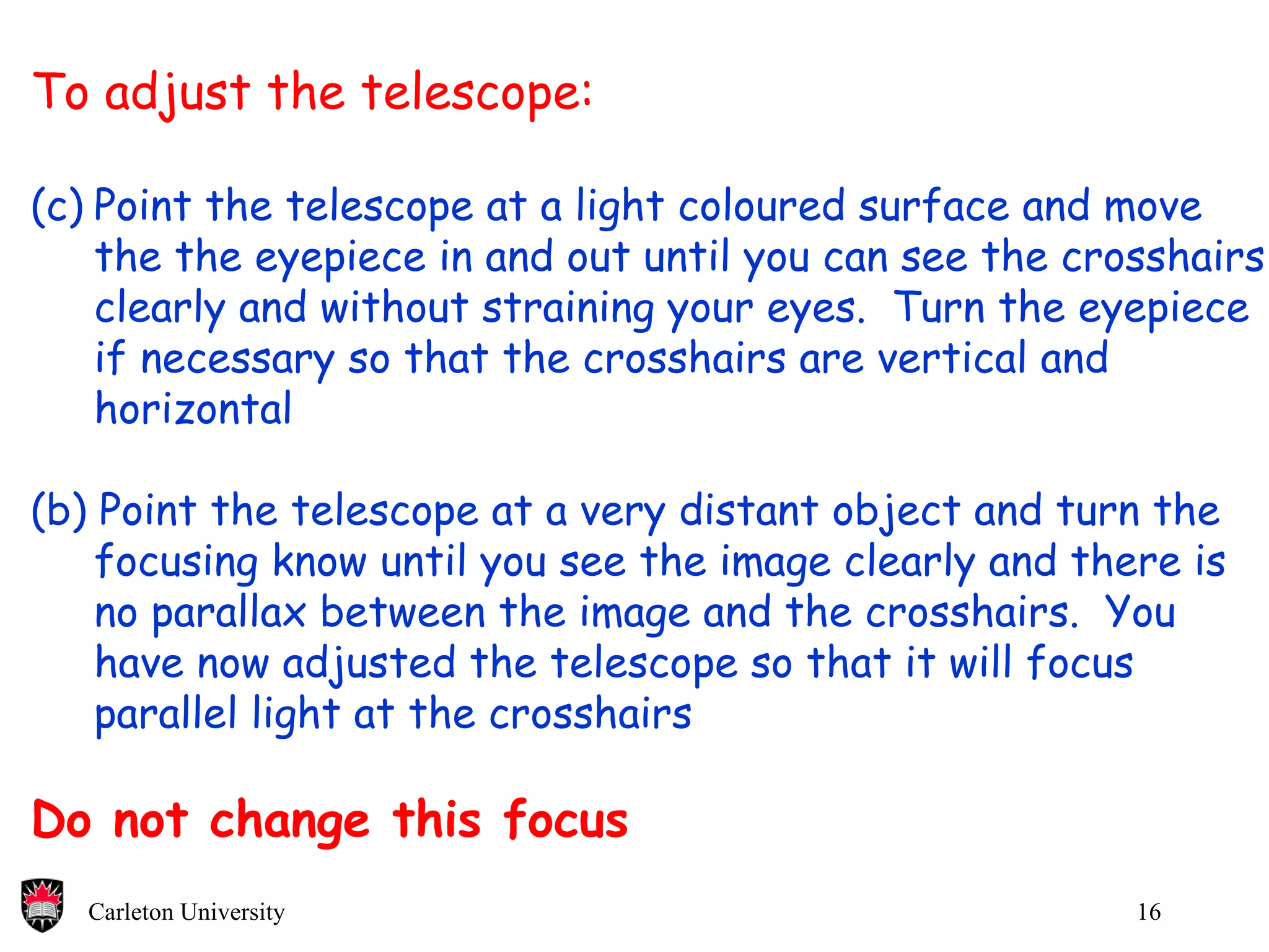 To adjust the telescope: Point the telescope at a light coloured surface and move  the the eyepiece in and out until you can see the crosshairs  clearly and without straining your eyes.  Turn the eyepiece if necessary so that the crosshairs are vertical and  horizontal (b) Point the telescope at a very distant object and turn the  focusing know until you see the image clearly and there is no parallax between the image and the crosshairs.  You  have now adjusted the telescope so that it will focus parallel light at the crosshairs Do not change this focus 
