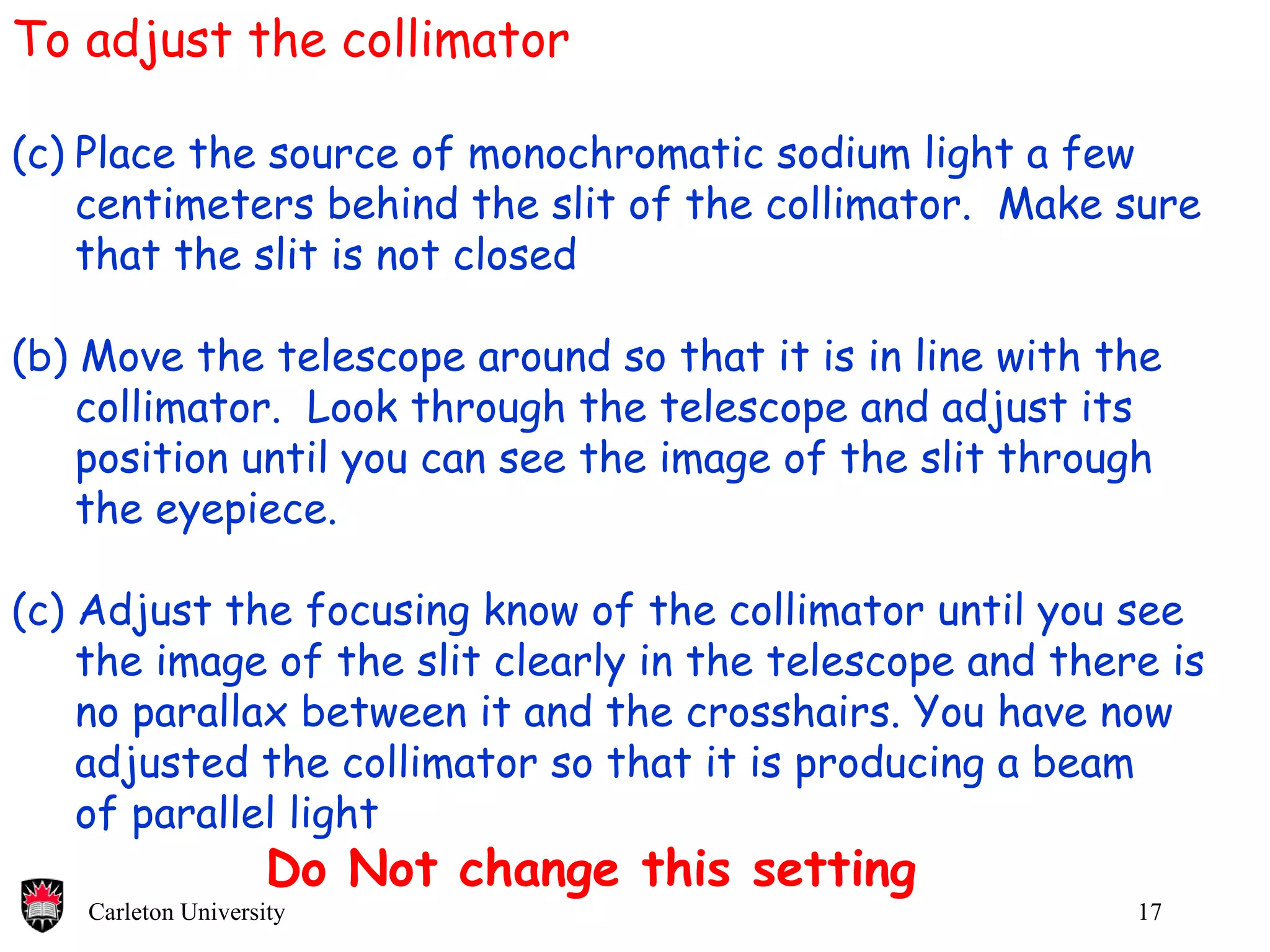 To adjust the collimator Place the source of monochromatic sodium light a few centimeters behind the slit of the collimator.  Make sure that the slit is not closed (b) Move the telescope around so that it is in line with the collimator.  Look through the telescope and adjust its position until you can see the image of the slit through the eyepiece. (c) Adjust the focusing know of the collimator until you see the image of the slit clearly in the telescope and there is  no parallax between it and the crosshairs. You have now  adjusted the collimator so that it is producing a beam  of parallel light Do Not change this setting 