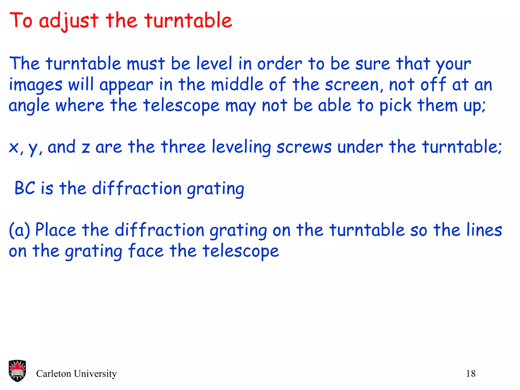 To adjust the turntable The turntable must be level in order to be sure that your  images will appear in the middle of the screen, not off at an angle where the telescope may not be able to pick them up; x, y, and z are the three leveling screws under the turntable;  BC is the diffraction grating (a) Place the diffraction grating on the turntable so the lines on the grating face the telescope 