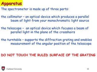 Apparatus The spectrometer is made up of three parts: the collimator – an optical device which produces a parallel beam of light from your monochromatic light source the telescope –  an optical device which focuses a beam of parallel light in the plane of the crosshairs the turntable – supports the diffraction grating and enables  measurement of the angular position of the telescope DO NOT TOUCH THE RULED SURFACE OF THE GRATING 