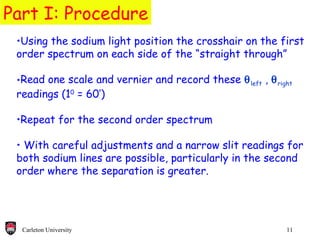 Part I: Procedure Using the sodium light position the crosshair on the first order spectrum on each side of the “straight through” Read one scale and vernier and record these   left  ,   right  readings (1 0  = 60’) Repeat for the second order spectrum With careful adjustments and a narrow slit readings for both sodium lines are possible, particularly in the second order where the separation is greater.  