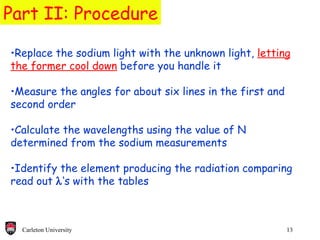 Part II: Procedure Replace the sodium light with the unknown light,  letting the former cool down  before you handle it Measure the angles for about six lines in the first and second order Calculate the wavelengths using the value of N determined from the sodium measurements Identify the element producing the radiation comparing read out   ‘s with the tables 