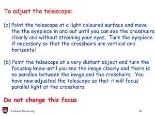 To adjust the telescope: Point the telescope at a light coloured surface and move  the the eyepiece in and out until you can see the crosshairs  clearly and without straining your eyes.  Turn the eyepiece if necessary so that the crosshairs are vertical and  horizontal (b) Point the telescope at a very distant object and turn the  focusing know until you see the image clearly and there is no parallax between the image and the crosshairs.  You  have now adjusted the telescope so that it will focus parallel light at the crosshairs Do not change this focus 