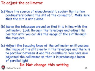 To adjust the collimator Place the source of monochromatic sodium light a few centimeters behind the slit of the collimator.  Make sure that the slit is not closed (b) Move the telescope around so that it is in line with the collimator.  Look through the telescope and adjust its position until you can see the image of the slit through the eyepiece. (c) Adjust the focusing know of the collimator until you see the image of the slit clearly in the telescope and there is  no parallax between it and the crosshairs. You have now  adjusted the collimator so that it is producing a beam  of parallel light Do Not change this setting 