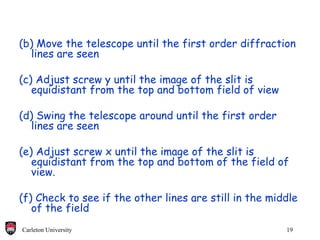 (b) Move the telescope until the first order diffraction lines are seen (c) Adjust screw y until the image of the slit is equidistant from the top and bottom field of view (d) Swing the telescope around until the first order lines are seen (e) Adjust screw x until the image of the slit is equidistant from the top and bottom of the field of view. (f) Check to see if the other lines are still in the middle of the field 