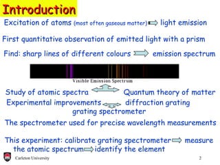 Excitation of atoms  (most often gaseous matter)   light emission Introduction First quantitative observation of emitted light with a prism Study of atomic spectra  Quantum theory of matter Find: sharp lines of different colours  emission spectrum The spectrometer used for precise wavelength measurements This experiment: calibrate grating spectrometer    measure  the atomic spectrum   identify the element Experimental improvements    diffraction grating  grating spectrometer 