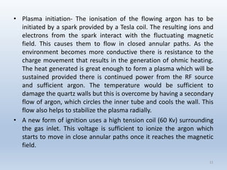 •Plasmainitiation-TheionisationoftheflowingargonhastobeinitiatedbyasparkprovidedbyaTeslacoil.Theresultingionsandelectronsfromthesparkinteractwiththefluctuatingmagneticfield.Thiscausesthemtoflowinclosedannularpaths.Astheenvironmentbecomesmoreconductivethereisresistancetothechargemovementthatresultsinthegenerationofohmicheating. TheheatgeneratedisgreatenoughtoformaplasmawhichwillbesustainedprovidedthereiscontinuedpowerfromtheRFsourceandsufficientargon.Thetemperaturewouldbesufficienttodamagethequartzwallsbutthisisovercomebyhavingasecondaryflowofargon,whichcirclestheinnertubeandcoolsthewall.Thisflowalsohelpstostabilizetheplasmaradially. 
•Anewformofignitionusesahightensioncoil(60Kv)surroundingthegasinlet.Thisvoltageissufficienttoionizetheargonwhichstartstomoveincloseannularpathsonceitreachesthemagneticfield. 
11 
